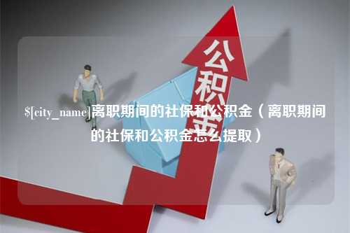 汕尾离职期间的社保和公积金（离职期间的社保和公积金怎么提取）