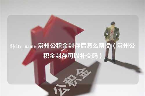 汕尾常州公积金封存后怎么帮提（常州公积金封存可以补交吗）