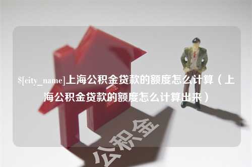 汕尾上海公积金贷款的额度怎么计算（上海公积金贷款的额度怎么计算出来）